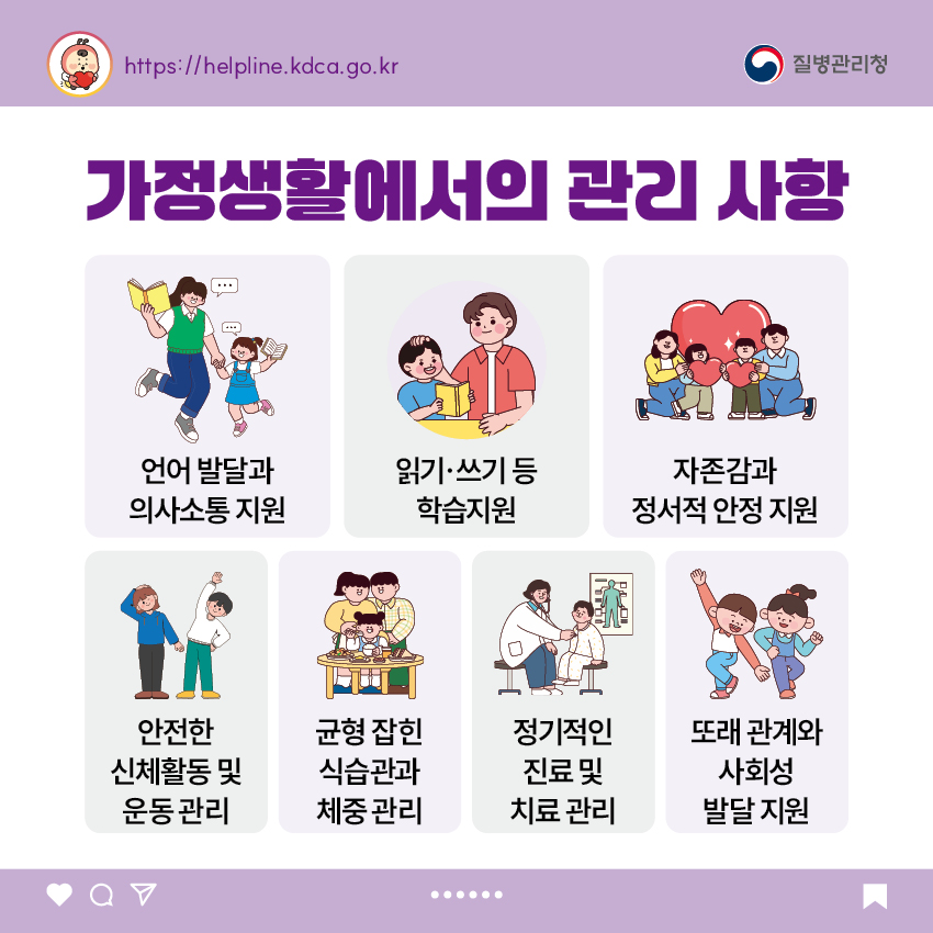 가정생활에서의 관리 사항 - 언어 발달과 의사소통 지원 - 읽기·쓰기 등 학습지원 - 자존감과 정서적 안정 지원 - 안전한 신체활동 및 운동 관리 - 균형 잡힌 식습관과 체중 관리 - 정기적인 진료 및 치료 관리 - 또래 관계와 사회성 발달 지원